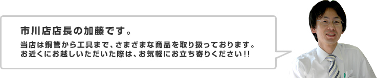 市川店店長の加藤です。当店は銅管から工具まで、さまざまな商品を取り扱っております。お近くにお越しいただいた際は、お気軽にお立ち寄りください!!